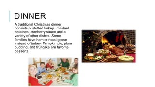 DINNER
A traditional Christmas dinner
consists of stuffed turkey, mashed
potatoes, cranberry sauce and a
variety of other dishes. Some
families have ham or roast goose
instead of turkey. Pumpkin pie, plum
pudding, and fruitcake are favorite
desserts.

 