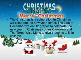 The Christmas is a celebration.In Christmas we celebrate the new year comes.The 31st of December we eat 12 grapes to celebrate the new year.In Christmas comes Olentzero and The Three Wise Mens to give presents to little children. Irati Yugueros 