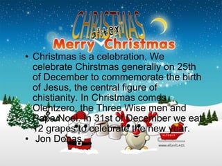 Christmas is a celebration. We celebrate Chirstmas generally on 25th of December to commemorate the birth of Jesus, the central figure of chistianity. In Christmas comes Olentzero, the Three Wise men and Papa Noel. In 31st of December we eat 12 grapes to celebrate the new year.   Jon Donas 