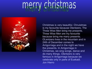 Christmas is very beautiful. Chruistmas is my favourite because Olentzero, The Three Wise Men bring me presents. Three Wise Men are my favourite because bring me many presents. Ol,entzero lives in the mountain and in 24th of December comes to Arrigorriaga and in the night we have the presents. In Arrigorriaga in Christmas, we sing songs, dance and do many things. Olentzero is very famous in Arrigorriaga because we celebrate only in parts of Euskadi. Jon Hierro 