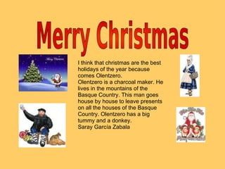 I think that christmas are the best holidays of the year because comes Olentzero. Olentzero is a charcoal maker. He lives in the mountains of the Basque Country. This man goes house by house to leave presents on all the houses of the Basque Country. Olentzero has a big tummy and a donkey. Saray García Zabala 