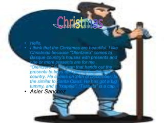 Hello, I think that the Christmas are beautiful. I like Christmas because “Olentzero” comes to Basque country’s houses with presents and one or more presents are for me . “Olentzero” is the man that hands out the presents to boys and girls of the Basque country. He comes on 24th of December. Is the similar to Santa Claus. He has got a big tummy, and a “txapela”. “Txapela” is a cap.  Asier Sanchez 