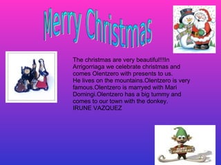 The christmas are very beautiful!!!In Arrigorriaga we celebrate christmas and comes Olentzero with presents to us. He lives on the mountains.Olentzero is very famous.Olentzero is marryed with Mari Domingi.Olentzero has a big tummy and comes to our town with the donkey. IRUNE VAZQUEZ 