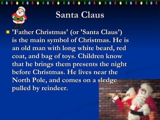 Santa Claus 'Father Christmas' (or 'Santa Claus')  is the main symbol of Christmas .  He is an  old man with long white beard, red coat, and bag of toys. Children  know  that he brings them presents the night before Christmas.  H e lives near the North Pole, and  comes  on a sledge pulled by reindeer.  
