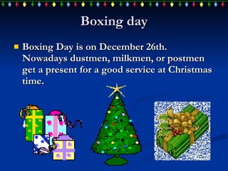 Boxing day Boxing Day is on December 26th. Nowadays dustmen, milkmen, or postmen get a  present  for a good service at Christmas time. 
