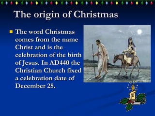 The origin of Christmas The word Christmas comes from the name Christ and is the celebration of the birth of Jesus.  In  AD440 the Christian Church fixed a celebration date of December 25.  