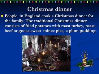 Christmas dinner People  in England  cook  a Christmas dinner for the family . T he traditional Christmas dinner consist s  of fried potatoes with roast turkey, roast beef or goose ,sweet  mince  pies,  a plum pudding . 