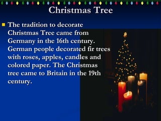 Christmas Tree The  tradition to decorate  Christmas Tree  came from  Germany in the 16th century. German people decorate d  fir trees   with roses, apples,  candles  and colored paper. The Christmas tree  came to  Britain  in  the 19th century.   