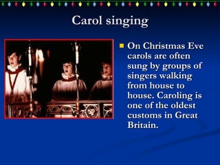 Carol singing On Christmas Eve carols are often sung by groups of singers walking from house to house. Caroling is one of the oldest customs in Great Britain.  
