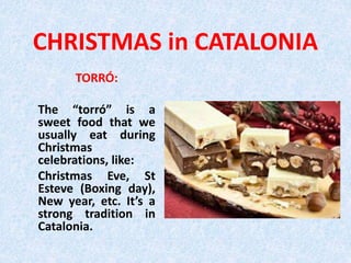 CHRISTMAS in CATALONIA
TORRÓ:
The “torró” is a
sweet food that we
usually eat during
Christmas
celebrations, like:
Christmas Eve, St
Esteve (Boxing day),
New year, etc. It’s a
strong tradition in
Catalonia.
 