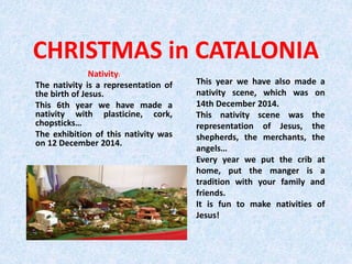 CHRISTMAS in CATALONIA
Nativity:
The nativity is a representation of
the birth of Jesus.
This 6th year we have made a
nativity with plasticine, cork,
chopsticks…
The exhibition of this nativity was
on 12 December 2014.
This year we have also made a
nativity scene, which was on
14th December 2014.
This nativity scene was the
representation of Jesus, the
shepherds, the merchants, the
angels…
Every year we put the crib at
home, put the manger is a
tradition with your family and
friends.
It is fun to make nativities of
Jesus!
 