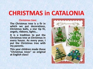 CHRISTMAS in CATALONIA
Christmas tree:
The Christmas tree is a fir in
which we put decorations,
Christmas balls, a star tip fir,
angels, ribbons, lights…
It is a tradition to put the
Christmas tree at Christmas in
every house. As every year, I
put the Christmas tree with
my parents.
This year children made these
"Christmas trees" so original
at English class!
 