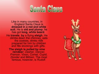 Like in many countries, in England Santa Claus is  dressed in a red and white suit . He  i s  old and plump , he has got  long, white beard .  He   travel s   by  a flying  sleigh . He climbs down the chimney, eats the cookies ,  drinks milk prepared for him  by  children and fills stockings with gifts.  The sleigh is pulled by nine reindeer :  Dasher, Dancer, Prancer, Vixen, Comet, Cupid, Donder and Blitzen.  The most famous, however, is  Rudolf. Santa Claus                                  