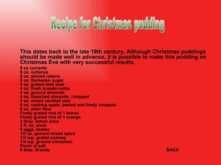 This dates back to the late 19th century. Although Christmas puddings should be made well in advance, it is possible to make this pudding on Christmas Eve with very successful results. 8 oz currants 8 oz. sultanas 8 oz. stoned raisins 8 oz. Barbados sugar 4 oz. grated beef suet 4 oz. fresh breadcrumbs 4 oz. ground almonds 4 oz. blanched almonds, chopped 4 oz. mixed candied peel 6 oz. cooking apple, peeled and finely chopped 8 oz. plain flour Finely grated rind of 1 lemon Finely grated rind of 1 orange 2 tbsp. lemon juice 3 fl. oz. stout 4 eggs, beaten 1/2 oz. ground mixed spice 1/4 tsp. grated nutmeg 1/4 tsp. ground cinnamon Pinch of salt 5 tbsp. Brandy BACK Recipe for Christmas pudding 