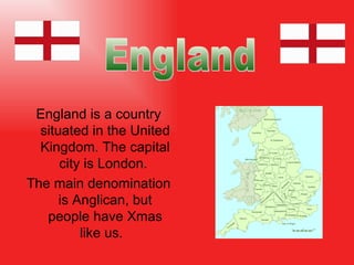 England is a country  situat ed in the United Kingdom. The capital city is London.  The main denomination is Anglican, but people have Xmas like us.  England 