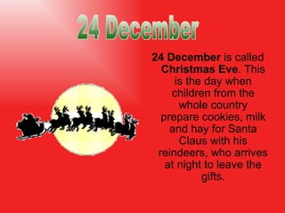 24 December   is called  Christmas Eve . This is the day when children from the whole country prepare cookies, milk and hay for Santa Claus with his reindeers, who   arrives  at night  to leave the  gifts. 24 December 