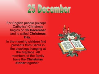 For English people (except Catholics) Christmas begins on  25 December  and is called  Christmas Day.  In the morning children find presents from Santa in the stockings hanging at the fireplace. All members of the family have the  Christmas dinner  together .  25 December 