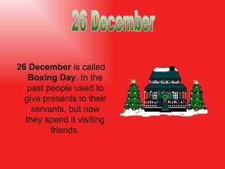 26 December  is called  Boxing Day . In the past people used to give presents to their servants, but now they spend it visiting friends. 26 December 