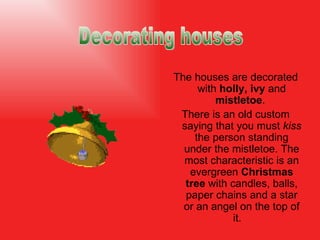The houses are decorated with  holly, ivy  and  mistletoe .  There is an old custom saying that you must  kiss  the person standing under the mistletoe.  The most characteristic is an evergreen  Christmas tree  with candles, balls, paper chains and a star or an angel on the top of it.  Decorating houses 
