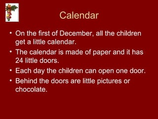 Calendar On the first of December, all the children get a little calendar. The calendar is made of paper and it has 24 little doors. Each day the children can open one door. Behind the doors are little pictures or chocolate. 