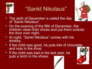 “ Sankt Nikolaus” The sixth  of  December is called the day  of “Sankt Nikolaus”. On the evening of the fifth of December, the children clean their shoes and put them outside the door over night. At night, “Sankt Nikolaus” comes with his donkey. If the child was good, he puts lots of chocolate and nuts in the shoe. If the child was bad in the last year, he  puts a birch in the shoes.  
