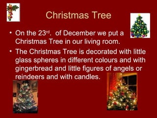 Christmas Tree On the 23 rd .  of December we put a Christmas Tree in our living room. The Christmas Tree is decorated with little glass spheres in different colours and with gingerbread and little figures of angels or reindeers and with candles. 
