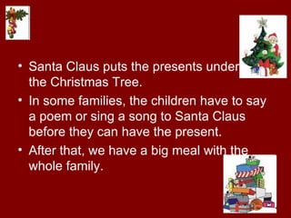 Santa Claus puts the presents under  the Christmas Tree. In some families, the children have to say a poem or sing a song to Santa Claus before they can have the present. After that, we have a big meal with the whole family. 