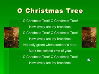 O Christmas Tree O Christmas Tree! O Christmas Tree! How lovely are thy branches. O Christmas Tree! O Christmas Tree! How lovely are thy branches; Not only green when summer’s here, But it the coldest time of year. O Christmas Tree! O Christmas Tree! How lovely are thy branches! 