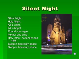 Silent Night Silent Night.  Holy Night. All is calm. All is bright. Round yon virgin. Mother and child. Holy infant, so tender and mild. Sleep in heavenly peace. Sleep in heavenly peace. 