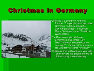 Christmas in Germany Germany is a country in northern Europe.  The people there are called Germans  and they speak the German Language.  In German, Merry Christmas is said “Frohliche Weihnachten”  The German people celebrate Christmas on December 25 th .  Their Christmas season ends on January 6 th .  January 6 th  is known as the Epiphany or Three Kings Day. Christmas time in Germany is very cold.  Snow covers the ground and much of the country is near freezing. 