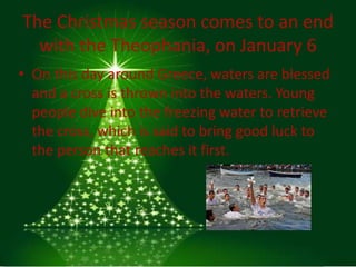 The Christmas season comes to an end
  with the Theophania, on January 6
• On this day around Greece, waters are blessed
  and a cross is thrown into the waters. Young
  people dive into the freezing water to retrieve
  the cross, which is said to bring good luck to
  the person that reaches it first.
 