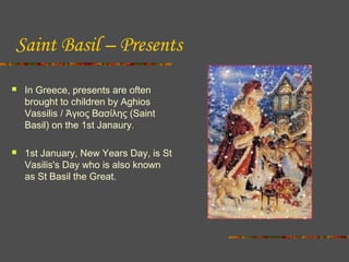 Saint Basil – Presents


In Greece, presents are often
brought to children by Aghios
Vassilis / Άγιος Βασίλης (Saint
Basil) on the 1st Janaury.



1st January, New Years Day, is St
Vasilis's Day who is also known
as St Basil the Great.

 