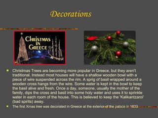 Decorations



Christmas Trees are becoming more popular in Greece, but they aren't
traditional. Instead most houses will have a shallow wooden bowl with a
piece of wire suspended across the rim. A sprig of basil wrapped around a
wooden cross hangs from the wire. Some water is kept in the bowl to keep
the basil alive and fresh. Once a day, someone, usually the mother of the
family, dips the cross and basil into some holy water and uses it to sprinkle
water in each room of the house. This is believed to keep the 'Kalikantzaroi'
(bad spirits) away.



The first Xmas tree was decorated in Greece at the exterior of the palace in 1833

 