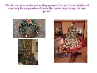 We also decorate our houses and buy presents for our friends, family and 
especially for people who celebrate their name days during this Holy 
period! 
 