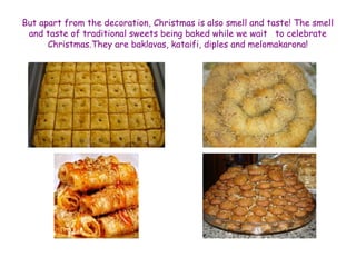 But apart from the decoration, Christmas is also smell and taste! The smell 
and taste of traditional sweets being baked while we wait to celebrate 
Christmas.They are baklavas, kataifi, diples and melomakarona! 
 
