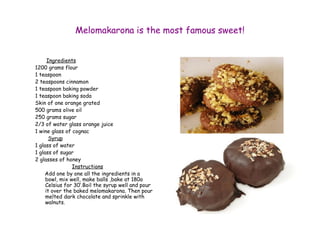 Melomakarona is the most famous sweet! 
Ingredients 
1200 grams flour 
1 teaspoon 
2 teaspoons cinnamon 
1 teaspoon baking powder 
1 teaspoon baking soda 
Skin of one orange grated 
500 grams olive oil 
250 grams sugar 
2/3 of water glass orange juice 
1 wine glass of cognac 
Syrup 
1 glass of water 
1 glass of sugar 
2 glasses of honey 
Instructions 
Add one by one all the ingredients in a 
bowl, mix well, make balls ,bake at 180o 
Celsius for 30’.Boil the syrup well and pour 
it over the baked melomakarona. Then pour 
melted dark chocolate and sprinkle with 
walnuts. 
 