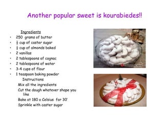 Another popular sweet is kourabiedes!! 
Ingredients 
• 250 grams of butter 
• ½ cup of caster sugar 
• ½ cup of almonds baked 
• 2 vanillas 
• 2 tablespoons of cognac 
• 2 tablespoons of water 
• 3-4 cups of flour 
• 1 teaspoon baking powder 
Instructions 
Mix all the ingredients 
Cut the dough whatever shape you 
like 
Bake at 180 o Celsius for 30’ 
Sprinkle with caster sugar 
 