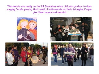 The sweets are ready on the 24 December when children go door to door 
singing Carols ,playing their musical instruments or their triangles. People 
give them money and sweets! 
 