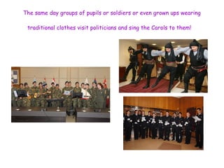 The same day groups of pupils or soldiers or even grown ups wearing 
traditional clothes visit politicians and sing the Carols to them! 
 
