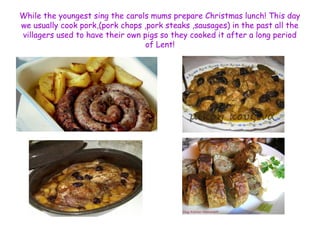 While the youngest sing the carols mums prepare Christmas lunch! This day 
we usually cook pork,(pork chops ,pork steaks ,sausages) in the past all the 
villagers used to have their own pigs so they cooked it after a long period 
of Lent! 
 
