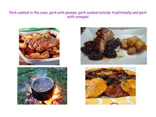 Pork cooked in the oven, pork with plumps, pork cooked outside traditionally and pork 
with oranges! 
 