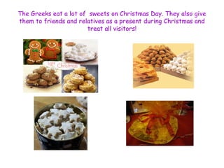 The Greeks eat a lot of sweets on Christmas Day. They also give 
them to friends and relatives as a present during Christmas and 
treat all visitors! 
 
