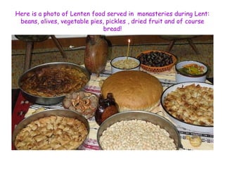 Here is a photo of Lenten food served in monasteries during Lent: 
beans, olives, vegetable pies, pickles , dried fruit and of course 
bread! 
 