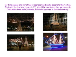 As time passes and Christmas is approaching Greeks decorate their cities. 
Photos of Larissa ,our home city! It should be mentioned that we decorate 
Christmas trees and Christmas Boats since we are a nautical country ! 
 