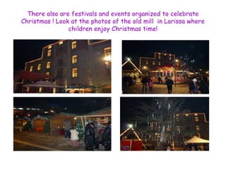 There also are festivals and events organized to celebrate 
Christmas ! Look at the photos of the old mill in Larissa where 
children enjoy Christmas time! 
 