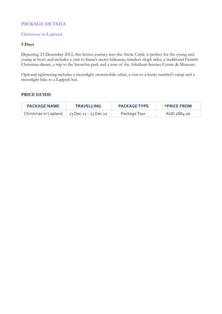 PACKAGE DETAILS

Christmas in Lapland

5 Days

Departing 23 December 2012, this festive journey into the Arctic Circle is perfect for the young and
young at heart and includes a visit to Santa’s secret hideaway, reindeer sleigh rides, a traditional Finnish
Christmas dinner, a trip to the Snowfun park and a tour of the Arktikum Science Centre & Museum.

Optional sightseeing includes a moonlight snowmobile safari, a visit to a husky musher’s camp and a
moonlight hike to a Lappish hut.


PRICE GUIDE

   PACKAGE NAME                 TRAVELLING                PACKAGE TYPE                *PRICE FROM
 Christmas in Lapland       23 Dec 12 - 23 Dec 12          Package Tour                AUD 1884.00


                                                                                www.bentours.com.au/
 