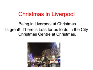 Christmas in Liverpool Being in Liverpool at Christmas Is great!  There is Lots for us to do in the City  Christmas Centre at Christmas.  