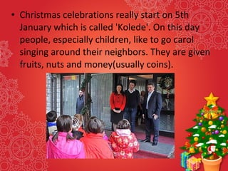 • Christmas celebrations really start on 5th
January which is called 'Kolede'. On this day
people, especially children, like to go carol
singing around their neighbors. They are given
fruits, nuts and money(usually coins).
 