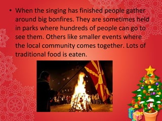 • When the singing has finished people gather
around big bonfires. They are sometimes held
in parks where hundreds of people can go to
see them. Others like smaller events where
the local community comes together. Lots of
traditional food is eaten.
 