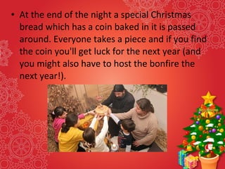• At the end of the night a special Christmas
bread which has a coin baked in it is passed
around. Everyone takes a piece and if you find
the coin you'll get luck for the next year (and
you might also have to host the bonfire the
next year!).
 